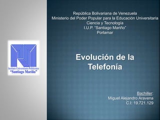 República Bolivariana de Venezuela
Ministerio del Poder Popular para la Educación Universitaria
Ciencia y Tecnología
I.U.P. “Santiago Mariño”
Porlamar
Bachiller:
Miguel Alejandro Aravena
C.I: 19.721.129
Evolución de la
Telefonía
 