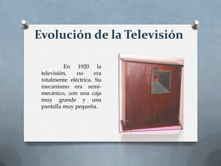 Evolución de la Televisión
En 1920 la
televisión,
no
era
totalmente eléctrica. Su
mecanismo era semimecánico, con una caja
muy grande y una
pantalla muy pequeña.

 
