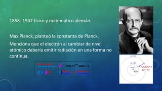 1858- 1947 físico y matemático alemán.
Max Planck, planteó la constante de Planck.
Menciona que el electrón al cambiar de nivel
atómico debería emitir radiación en una forma no
continua.
 