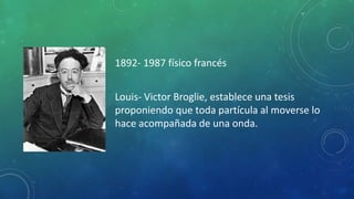 1892- 1987 físico francés
Louis- Victor Broglie, establece una tesis
proponiendo que toda partícula al moverse lo
hace acompañada de una onda.
 