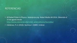 REFERENCIAS
• All Nobel Prizes in Physics. Nobelprize.org. Nobel Media AB 2014. Obtenido el
15 de agosto desde
http://www.nobelprize.org/nobel_prizes/physics/laureates/
• Cárdenas, P. d. (2010). Química I. CDMX: Umbral.
 