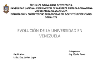 REPÚBLICA BOLIVARIANA DE VENEZUELA 
UNIVERSIDAD NACIONAL EXPERIMENTAL DE LA FUERZA ARMADA BOLIVARIANA 
VICERRECTORADO ACADÉMICO 
DIPLOMADO EN COMPETENCIAS PEDAGÓGICAS DEL DOCENTE UNIVERSITARIO 
SOCIALISTA 
EVOLUCIÓN DE LA UNIVERSIDAD EN 
VENEZUELA 
Integrante: 
Facilitador: Ing. Kenia Parra 
Lcdo. Esp. Javier Lugo 
 