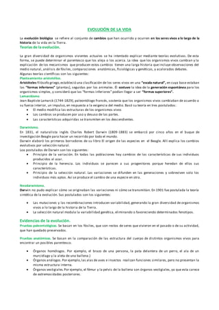 EVOLUCIÓN DE LA VIDA
La evolución biológica se refiere al conjunto de cambios que han ocurrido y ocurren en los seres vivos a lo largo de la
historia de la vida en la Tierra.
Teorías de la evolución.
La gran diversidad de organismos vivientes actuales se ha intentado explicar mediante teorías evolutivas. De esta
forma, se puede determinar el parentesco que los aleja o los acerca. La idea que los organismos vivos cambian y la
explicación de los mecanismos que producen estos cambios tienen una larga historia que incluye observaciones del
medio natural, análisis de fósiles, comparaciones anatómicas, fisiológicas y genéticas, y acalorados debates.
Algunas teorías científicas son las siguientes:
Planteamiento aristotélico.
Aristóteles filósofo griego,estableció una clasificación de los seres vivos en una “escala natural”, en cuya base estaban
las “formas inferiores” (plantas), seguidas por los animales. Él sostuvo la idea de la generación espontánea para los
organismos simples, y consideró que las “formas inferiores” podían llegar a ser “formas superiores”.
Lamarckismo
Jean-Baptiste Lamarck (1744-1829), paleontólogo francés, sostenía que los organismos vivos cambiaban de acuerdo a
su fuerza interior, un impulso, en respuesta a la exigencia del medio. Basó su teoría en tres postulados:
 El medio modifica las estructuras de los organismos vivos
 Los cambios se producen por uso y desuso de las partes.
 Las características adquiridas se transmiten en los descendientes.
Darwinismo.
En 1831, el naturalista inglés Charles Robert Darwin (1809-1883) se embarcó por cinco años en el buque de
investigación Beagle para hacer un recorrido por todo el mundo.
Darwin elaboró los primeros borradores de su libro El origen de las especies en el Beagle. Allí explica los cambios
evolutivos por selección natural.
Loa postulados de Darwin son los siguientes:
 Principio de la variación. En todas las poblaciones hay cambios de las características de sus individuos
producidos al azar.
 Principio de la herencia. Los individuos se parecen a sus progenitores porque heredan de ellos sus
características.
 Principio de la selección natural. Las variaciones se difunden en las generaciones y sobreviven solo los
individuos más aptos. Así se produce el cambio de una especie en otra.
Neodarwinismo.
Darwin no pudo explicar cómo se originaban las variaciones ni cómo se transmitían. En 1901 fue postulada la teoría
sintética de la evolución. Sus postulados son los siguientes:
 Las mutaciones y las recombinaciones introducen variabilidad, generando la gran diversidad de organismos
vivos a lo largo de la historia de la Tierra.
 La selección natural modula la variabilidad genética, eliminando o favoreciendo determinados fenotipos.
Evidencias de la evolución.
Pruebas paleontológicas. Se basan en los fósiles, que son restos de seres que vivieron en el pasado o de su actividad,
que han quedado preservados.
Pruebas anatómicas. Se basan en la comparación de las estructura del cuerpo de distintos organismos vivos para
encontrar un posibles parentesco.
 Órganos homólogos. Por ejemplo, el brazo de una persona, la pata delantera de un perro, el ala de un
murciélago y la aleta de una ballena.}
 Órganos análogos.Por ejemplo,las alas de aves e insectos realizan funciones similares, pero no presentan la
misma estructura interna.
 Órganos vestigiales.Por ejemplo, el fémur y la pelvis de la ballena son órganos vestigiales, ya que esta carece
de extremosidades posteriores.
 