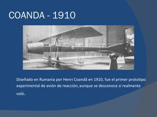 COANDA - 1910




 Diseñado en Rumania por Henri Coandă en 1910, fue el primer prototipo
 experimental de avión de reacción, aunque se desconoce si realmente
 voló.
 