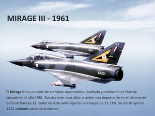 MIRAGE III - 1961




El Mirage III es un avión de combate supersónico, diseñado y producido en Francia,
lanzado en el año 1961. Fue durante unos años el avión más importante en el sistema de
defensa francés. El motor de este avión ejercía un empuje de 71.1 kN. Se construyeron
1422 unidades en todo el mundo
 