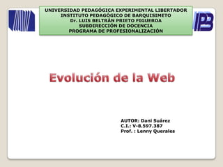 UNIVERSIDAD PEDAGÓGICA EXPERIMENTAL LIBERTADOR INSTITUTO PEDAGÓGICO DE BARQUISIMETO Dr. LUIS BELTRÁN PRIETO FIGUEROA SUBDIRECCIÓN DE DOCENCIA PROGRAMA DE PROFESIONALIZACIÓN Evolución de la Web AUTOR: Dani Suárez C.I.: V-8.597.387 Prof. : LennyQuerales 