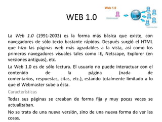 WEB 1.0
La Web 1.0 (1991-2003) es la forma más básica que existe, con
navegadores de sólo texto bastante rápidos. Después surgió el HTML
que hizo las páginas web más agradables a la vista, así como los
primeros navegadores visuales tales como IE, Netscape, Explorer (en
versiones antiguas), etc.
La Web 1.0 es de sólo lectura. El usuario no puede interactuar con el
contenido de la página (nada de
comentarios, respuestas, citas, etc.), estando totalmente limitado a lo
que el Webmaster sube a ésta.
Características
Todas sus páginas se creaban de forma fija y muy pocas veces se
actualizaban.
No se trata de una nueva versión, sino de una nueva forma de ver las
cosas.
 