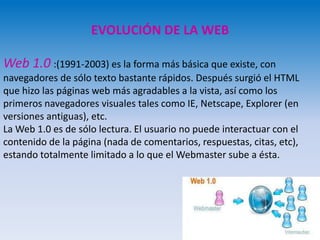 EVOLUCIÓN DE LA WEB
Web 1.0 :(1991-2003) es la forma más básica que existe, con
navegadores de sólo texto bastante rápidos. Después surgió el HTML
que hizo las páginas web más agradables a la vista, así como los
primeros navegadores visuales tales como IE, Netscape, Explorer (en
versiones antiguas), etc.
La Web 1.0 es de sólo lectura. El usuario no puede interactuar con el
contenido de la página (nada de comentarios, respuestas, citas, etc),
estando totalmente limitado a lo que el Webmaster sube a ésta.
 