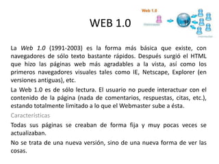 WEB 1.0
La Web 1.0 (1991-2003) es la forma más básica que existe, con
navegadores de sólo texto bastante rápidos. Después surgió el HTML
que hizo las páginas web más agradables a la vista, así como los
primeros navegadores visuales tales como IE, Netscape, Explorer (en
versiones antiguas), etc.
La Web 1.0 es de sólo lectura. El usuario no puede interactuar con el
contenido de la página (nada de comentarios, respuestas, citas, etc.),
estando totalmente limitado a lo que el Webmaster sube a ésta.
Características
Todas sus páginas se creaban de forma fija y muy pocas veces se
actualizaban.
No se trata de una nueva versión, sino de una nueva forma de ver las
cosas.
 