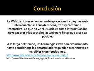 LaWeb de hoy es un universo de aplicaciones y páginas web
interconectadas lleno de vídeos, fotos y contenido
interactivo. Lo que no ve el usuario es cómo interactúan los
navegadores y las tecnologías web para hacer que esto sea
posible.
A lo largo del tiempo, las tecnologías web han evolucionado
hasta permitir que los desarrolladores puedan crear nuevas e
increíbles experiencias web.
http://www.slideshare.net/infocorpgroup/web-20-105238
http://www.lideshire.net/annags/94-aplicaciones-educativas-20
 