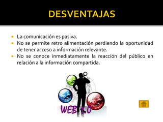  La comunicación es pasiva.
 No se permite retro alimentación perdiendo la oportunidad
de tener acceso a información relevante.
 No se conoce inmediatamente la reacción del público en
relación a la información compartida.
 