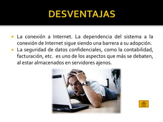  La conexión a Internet. La dependencia del sistema a la
conexión de Internet sigue siendo una barrera a su adopción.
 La seguridad de datos confidenciales, como la contabilidad,
facturación, etc. es uno de los aspectos que más se debaten,
al estar almacenados en servidores ajenos.
 