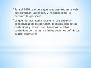*Para el 2020 se espera que haya agentes en la web
que conozcan, aprendan, y razonen como lo
hacemos las personas.
*La que mas nos gusta hace un cruce entre la
conectividad de las personas, la disposición de los
contenidos y el uso que hacemos de estos
contenidos con estas variables podemos definir los
cuatro escenarios
 