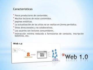 Características
* Pocos productores de contenidos.
* Muchos lectores de estos contenidos.
* paginas estáticas.
* La actualización de los sitios no se realiza en forma periódica.
* Sitios direccionales y no colaborativos.
* Los usuarios son lectores consumidores.
* Interacción mínima reducida a formularios de contacto, inscripción
boletines, etc.
*
 