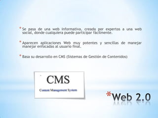 *
* Se pasa de una web informativa, creada por expertos a una web
social, donde cualquiera puede participar fácilmente.
* Aparecen aplicaciones Web muy potentes y sencillas de manejar
manejar enfocadas al usuario final.
* Basa su desarrollo en CMS (Sistemas de Gestión de Contenidos)
 