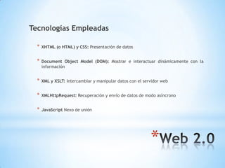 *
Tecnologías Empleadas
* XHTML (o HTML) y CSS: Presentación de datos
* Document Object Model (DOM): Mostrar e interactuar dinámicamente con la
información
* XML y XSLT: Intercambiar y manipular datos con el servidor web
* XMLHttpRequest: Recuperación y envío de datos de modo asíncrono
* JavaScript Nexo de unión
 