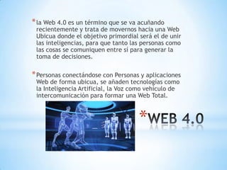 *
*la Web 4.0 es un término que se va acuñando
recientemente y trata de movernos hacia una Web
Ubicua donde el objetivo primordial será el de unir
las inteligencias, para que tanto las personas como
las cosas se comuniquen entre sí para generar la
toma de decisiones.
*Personas conectándose con Personas y aplicaciones
Web de forma ubicua, se añaden tecnologías como
la Inteligencia Artificial, la Voz como vehículo de
intercomunicación para formar una Web Total.
 