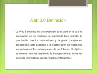Web 3.0 Definición
 La Web Semántica es una extensión de la Web en la cual la
información se da mediante un significado bien definido, lo
que facilita que los ordenadores y la gente trabajen en
cooperación. Está asociada a la incorporación de metadatos
semánticos la información que circula por Internet. El objetivo
es mejorar Internet ampliando la interoperabilidad entre los
sistemas informáticos usando "agentes inteligentes".
 