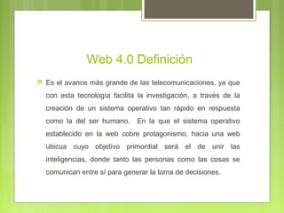 Web 4.0 Definición
 Es el avance más grande de las telecomunicaciones, ya que
con esta tecnología facilita la investigación, a través de la
creación de un sistema operativo tan rápido en respuesta
como la del ser humano. En la que el sistema operativo
establecido en la web cobre protagonismo, hacia una web
ubicua cuyo objetivo primordial será el de unir las
inteligencias, donde tanto las personas como las cosas se
comunican entre sí para generar la toma de decisiones.
 