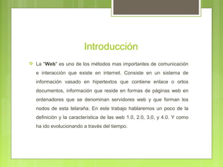 Introducción
 La "Web" es uno de los métodos mas importantes de comunicación
e interacción que existe en internet. Consiste en un sistema de
información vasado en hipertextos que contiene enlace o ortos
documentos, información que reside en formas de páginas web en
ordenadores que se denominan servidores web y que forman los
nodos de esta telaraña. En este trabajo hablaremos un poco de la
definición y la característica de las web 1.0, 2.0, 3.0, y 4.0. Y como
ha ido evolucionando a través del tiempo.
 