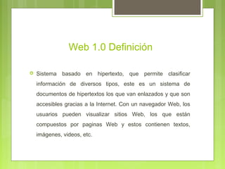 Web 1.0 Definición
 Sistema basado en hipertexto, que permite clasificar
información de diversos tipos, este es un sistema de
documentos de hipertextos los que van enlazados y que son
accesibles gracias a la Internet. Con un navegador Web, los
usuarios pueden visualizar sitios Web, los que están
compuestos por paginas Web y estos contienen textos,
imágenes, videos, etc.
 