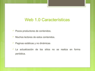 Web 1.0 Características
 Pocos productores de contenidos.
 Muchos lectores de estos contenidos.
 Paginas estáticas y no dinámicas
 La actualización de los sitios no se realiza en forma
periódica.
 