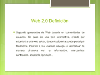 Web 2.0 Definición
 Segunda generación de Web basada en comunidades de
usuarios. Se pasa de una web informativa, creada por
expertos a una web social, donde cualquiera puede participar
fácilmente. Permite a los usuarios navegar e interactuar de
manera dinámica con la información, intercambiar
contenidos, socializar opiniones .
 