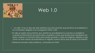 Web 1.0 
• La web 1.0 es un tipo de web estática con documentos que jamás se actualizaban y 
los contenidos dirigidos a la navegación HTML y GIF. 
• En ella se subían documentos que JAMAS se actualizaban lo cual era un problema 
cuando la información era renovada o pasaban cosas que hiciera que cambiaran los 
datos. Usaban un formato HTML para poder guardar y crear las páginas, debido a que 
como no eran tantas se podía llevar un registro acerca de lo que se subía a la Internet. 
• Existencia de sitios webs estáticos, constuidos en HMTL 
 