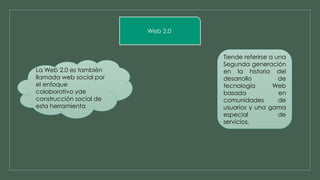 Web 2.0 
Tiende referirse a una 
Segunda generación 
en la historia del 
desarrollo de 
tecnología Web 
basada en 
comunidades de 
usuarios y una gama 
especial de 
servicios, 
La Web 2.0 es también 
llamada web social por 
el enfoque 
colaborativo yde 
construcción social de 
esta herramienta 
 