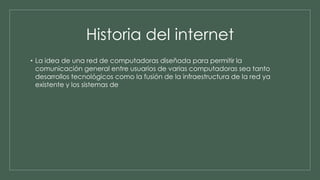 Historia del internet 
• La idea de una red de computadoras diseñada para permitir la 
comunicación general entre usuarios de varias computadoras sea tanto 
desarrollos tecnológicos como la fusión de la infraestructura de la red ya 
existente y los sistemas de 
 