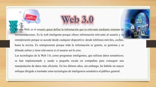 En esta Web, es el usuario quien define la información que es relevante mediante sistemas de
recomendaciones. Es la web inteligente porque ofrece información relevante al usuario y es
omnipresente porque se accede desde cualquier dispositivo: desde teléfonos móviles, coches,
hasta la nevera. Es omnipresente porque toda la información se genera, se gestiona y se
difunde online y tiene relevancia si el usuario así lo cree.
Las tecnologías de la Web 3.0, como programas inteligentes, que utilizan datos semánticos;
se han implementado y usado a pequeña escala en compañías para conseguir una
manipulación de datos más eficiente. En los últimos años, sin embargo, ha habido un mayor
enfoque dirigido a trasladar estas tecnologías de inteligencia semántica al público general.
 