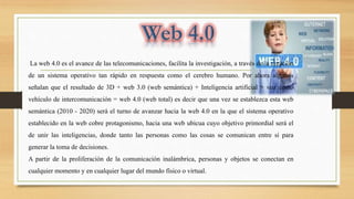 La web 4.0 es el avance de las telecomunicaciones, facilita la investigación, a través de la creación
de un sistema operativo tan rápido en respuesta como el cerebro humano. Por ahora algunos
señalan que el resultado de 3D + web 3.0 (web semántica) + Inteligencia artificial + voz como
vehículo de intercomunicación = web 4.0 (web total) es decir que una vez se establezca esta web
semántica (2010 - 2020) será el turno de avanzar hacia la web 4.0 en la que el sistema operativo
establecido en la web cobre protagonismo, hacia una web ubicua cuyo objetivo primordial será el
de unir las inteligencias, donde tanto las personas como las cosas se comunican entre sí para
generar la toma de decisiones.
A partir de la proliferación de la comunicación inalámbrica, personas y objetos se conectan en
cualquier momento y en cualquier lugar del mundo físico o virtual.
 