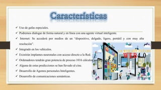  Uso de gafas especiales.
 Podremos dialogar de forma natural y en línea con una agente virtual inteligente.
 Internet: Se accederá por medios de un “dispositivo, delgado, ligero, portátil y con muy alta
resolución”.
 Integrado en los vehículos.
 Existirán implantes neuronales con acceso directo a la Red.
 Ordenadores tendrán gran potencia de proceso 1016 cálculos por segundo.
 Alguna de estas predicciones se han llevado al cine.
 Desarrollo de Agentes personales Inteligentes.
 Desarrollo de comunicaciones semánticas.
 