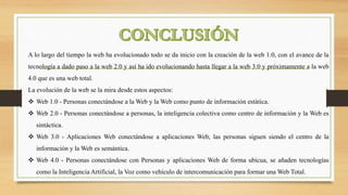 A lo largo del tiempo la web ha evolucionado todo se da inicio con la creación de la web 1.0, con el avance de la
tecnología a dado paso a la web 2.0 y así ha ido evolucionando hasta llegar a la web 3.0 y próximamente a la web
4.0 que es una web total.
La evolución de la web se la mira desde estos aspectos:
 Web 1.0 - Personas conectándose a la Web y la Web como punto de información estática.
 Web 2.0 - Personas conectándose a personas, la inteligencia colectiva como centro de información y la Web es
sintáctica.
 Web 3.0 - Aplicaciones Web conectándose a aplicaciones Web, las personas siguen siendo el centro de la
información y la Web es semántica.
 Web 4.0 - Personas conectándose con Personas y aplicaciones Web de forma ubicua, se añaden tecnologías
como la Inteligencia Artificial, la Voz como vehículo de intercomunicación para formar una Web Total.
 