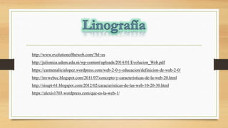 http://www.evolutionoftheweb.com/?hl=es
http://julionica.udem.edu.ni/wp-content/uploads/2014/01/Evolucion_Web.pdf
https://carmenalicialopez.wordpress.com/web-2-0-y-educacion/definicion-de-web-2-0/
http://invwebcc.blogspot.com/2011/07/concepto-y-caracteristicas-de-la-web-20.html
http://sisupt-61.blogspot.com/2012/02/caracteristicas-de-las-web-10-20-30.html
https://alexis1703.wordpress.com/que-es-la-web-1/
 