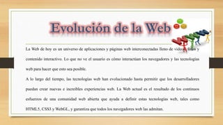 La Web de hoy es un universo de aplicaciones y páginas web interconectadas lleno de vídeos, fotos y
contenido interactivo. Lo que no ve el usuario es cómo interactúan los navegadores y las tecnologías
web para hacer que esto sea posible.
A lo largo del tiempo, las tecnologías web han evolucionado hasta permitir que los desarrolladores
puedan crear nuevas e increíbles experiencias web. La Web actual es el resultado de los continuos
esfuerzos de una comunidad web abierta que ayuda a definir estas tecnologías web, tales como
HTML5, CSS3 y WebGL, y garantiza que todos los navegadores web las admitan.
 