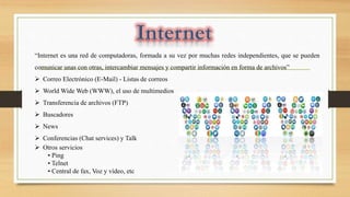 “Internet es una red de computadoras, formada a su vez por muchas redes independientes, que se pueden
comunicar unas con otras, intercambiar mensajes y compartir información en forma de archivos”
 Correo Electrónico (E-Mail) - Listas de correos
 World Wide Web (WWW), el uso de multimedios
 Transferencia de archivos (FTP)
 Buscadores
 News
 Conferencias (Chat services) y Talk
 Otros servicios
• Ping
• Telnet
• Central de fax, Voz y vídeo, etc
 
