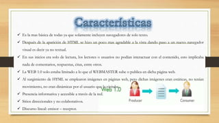  Es la mas básica de todas ya que solamente incluyen navegadores de solo texto.
 Después de la aparición de HTML se hizo un poco mas agradable a la vista dando paso a un nuevo navegador
visual es decir ya no textual.
 En sus inicios era solo de lectura, los lectores o usuarios no podían interactuar con el contenido, esto implicaba
nada de comentarios, respuestas, citas, entre otros.
 La WEB 1.0 solo estaba limitado a lo que el WEBMASTER sube o publica en dicha página web.
 Al surgimiento de HTML se emplearon imágenes en páginas web, pero dichas imágenes eran estáticas, no tenían
movimiento, no eran dinámicas por el usuario que la visitaba.
 Presencia informativa y accesible a través de la red.
 Sitios direccionales y no colaborativos.
 Discurso lineal: emisor – receptor.
 
