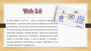 Se puede definir la web 2.0 como un conjunto de aplicaciones y
herramientas, que permiten marcar una nueva tendencia en cuanto al uso
de los diferentes servicios que se ofrecen en la red, puesto que permiten a
los usuarios navegar e interactuar de manera dinámica con la información,
intercambiar contenidos, socializar opiniones, aportar en la construcción
de aprendizajes colectivos etc. Actividades o funciones que hace algún
tiempo no era posible realizar ya que las personas se limitaban a
descargar información, convirtiéndose en simples espectadores de los
contenidos presentes en las páginas web.
 