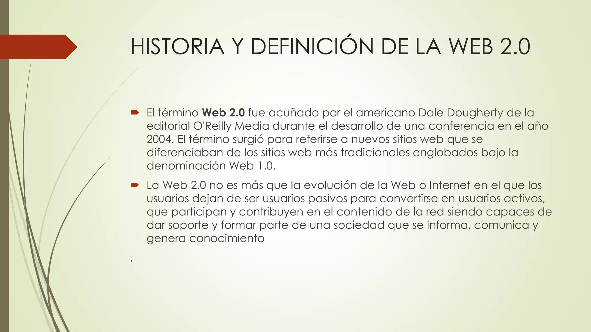 HISTORIA Y DEFINICIÓN DE LA WEB 2.0
 El término Web 2.0 fue acuñado por el americano Dale Dougherty de la
editorial O'Reilly Media durante el desarrollo de una conferencia en el año
2004. El término surgió para referirse a nuevos sitios web que se
diferenciaban de los sitios web más tradicionales englobados bajo la
denominación Web 1.0.
 La Web 2.0 no es más que la evolución de la Web o Internet en el que los
usuarios dejan de ser usuarios pasivos para convertirse en usuarios activos,
que participan y contribuyen en el contenido de la red siendo capaces de
dar soporte y formar parte de una sociedad que se informa, comunica y
genera conocimiento
.
 