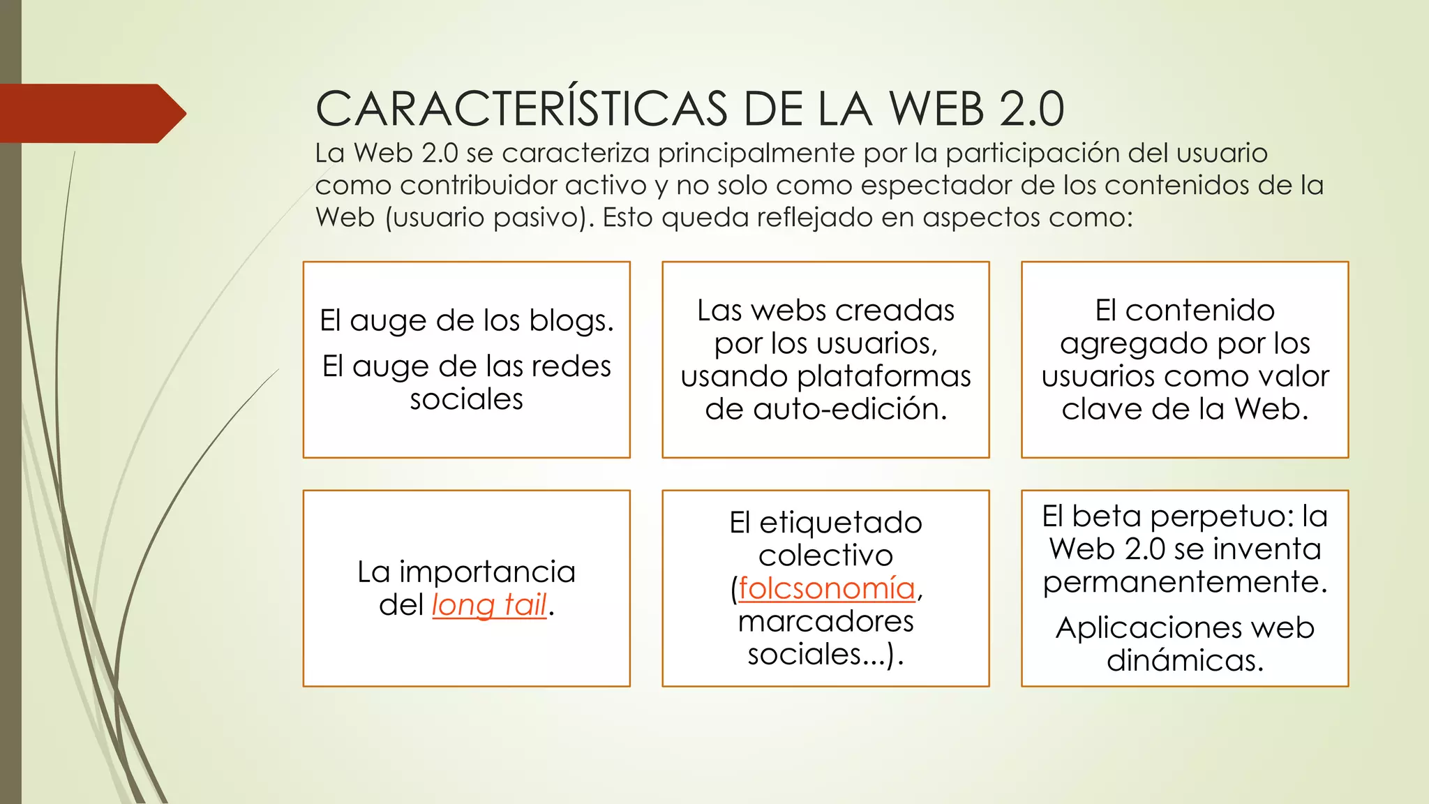 CARACTERÍSTICAS DE LA WEB 2.0
La Web 2.0 se caracteriza principalmente por la participación del usuario
como contribuidor activo y no solo como espectador de los contenidos de la
Web (usuario pasivo). Esto queda reflejado en aspectos como:
El auge de los blogs.
El auge de las redes
sociales
Las webs creadas
por los usuarios,
usando plataformas
de auto-edición.
El contenido
agregado por los
usuarios como valor
clave de la Web.
La importancia
del long tail.
El etiquetado
colectivo
(folcsonomía,
marcadores
sociales...).
El beta perpetuo: la
Web 2.0 se inventa
permanentemente.
Aplicaciones web
dinámicas.
 