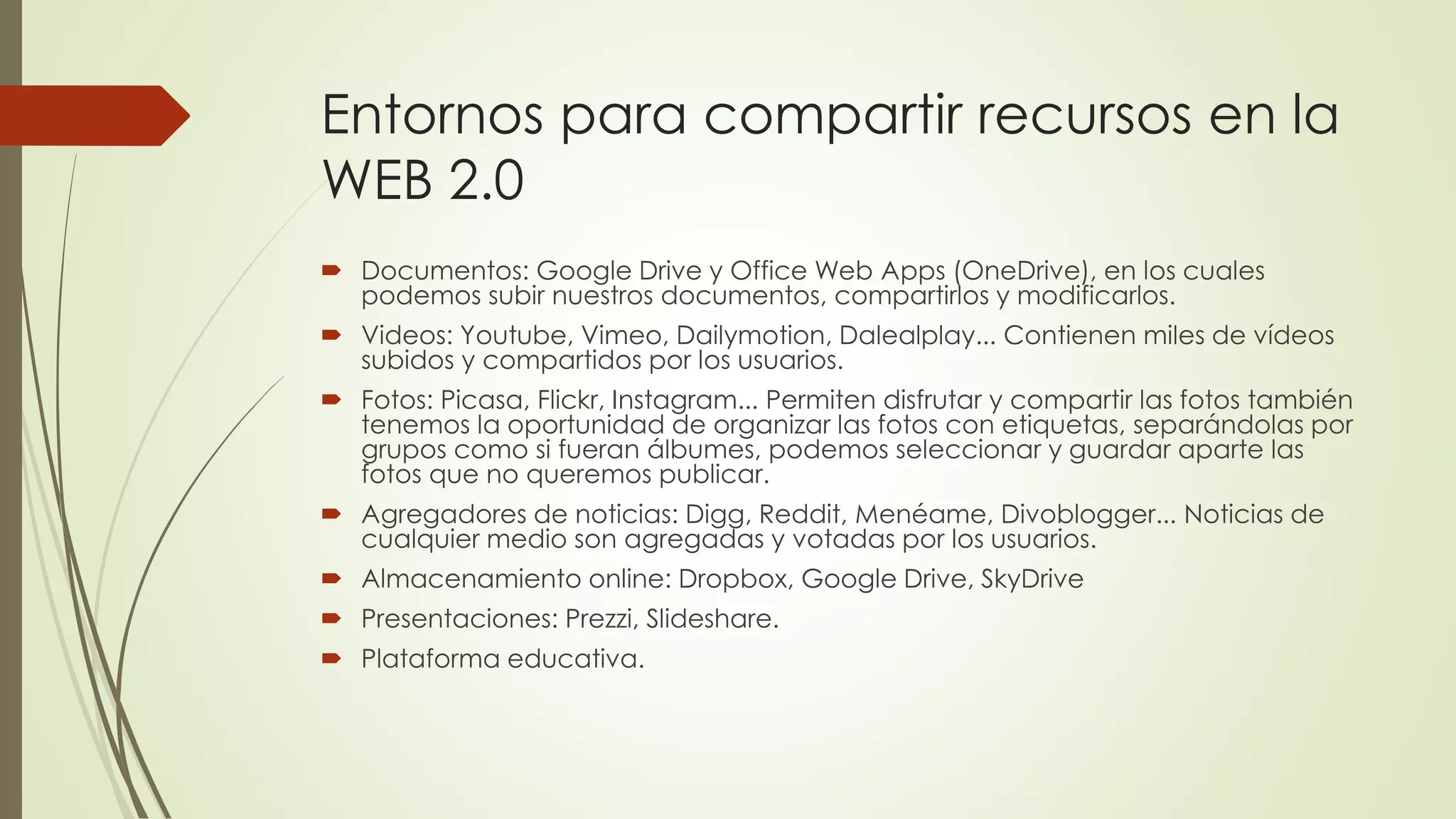 Entornos para compartir recursos en la
WEB 2.0
 Documentos: Google Drive y Office Web Apps (OneDrive), en los cuales
podemos subir nuestros documentos, compartirlos y modificarlos.
 Videos: Youtube, Vimeo, Dailymotion, Dalealplay... Contienen miles de vídeos
subidos y compartidos por los usuarios.
 Fotos: Picasa, Flickr, Instagram... Permiten disfrutar y compartir las fotos también
tenemos la oportunidad de organizar las fotos con etiquetas, separándolas por
grupos como si fueran álbumes, podemos seleccionar y guardar aparte las
fotos que no queremos publicar.
 Agregadores de noticias: Digg, Reddit, Menéame, Divoblogger... Noticias de
cualquier medio son agregadas y votadas por los usuarios.
 Almacenamiento online: Dropbox, Google Drive, SkyDrive
 Presentaciones: Prezzi, Slideshare.
 Plataforma educativa.
 