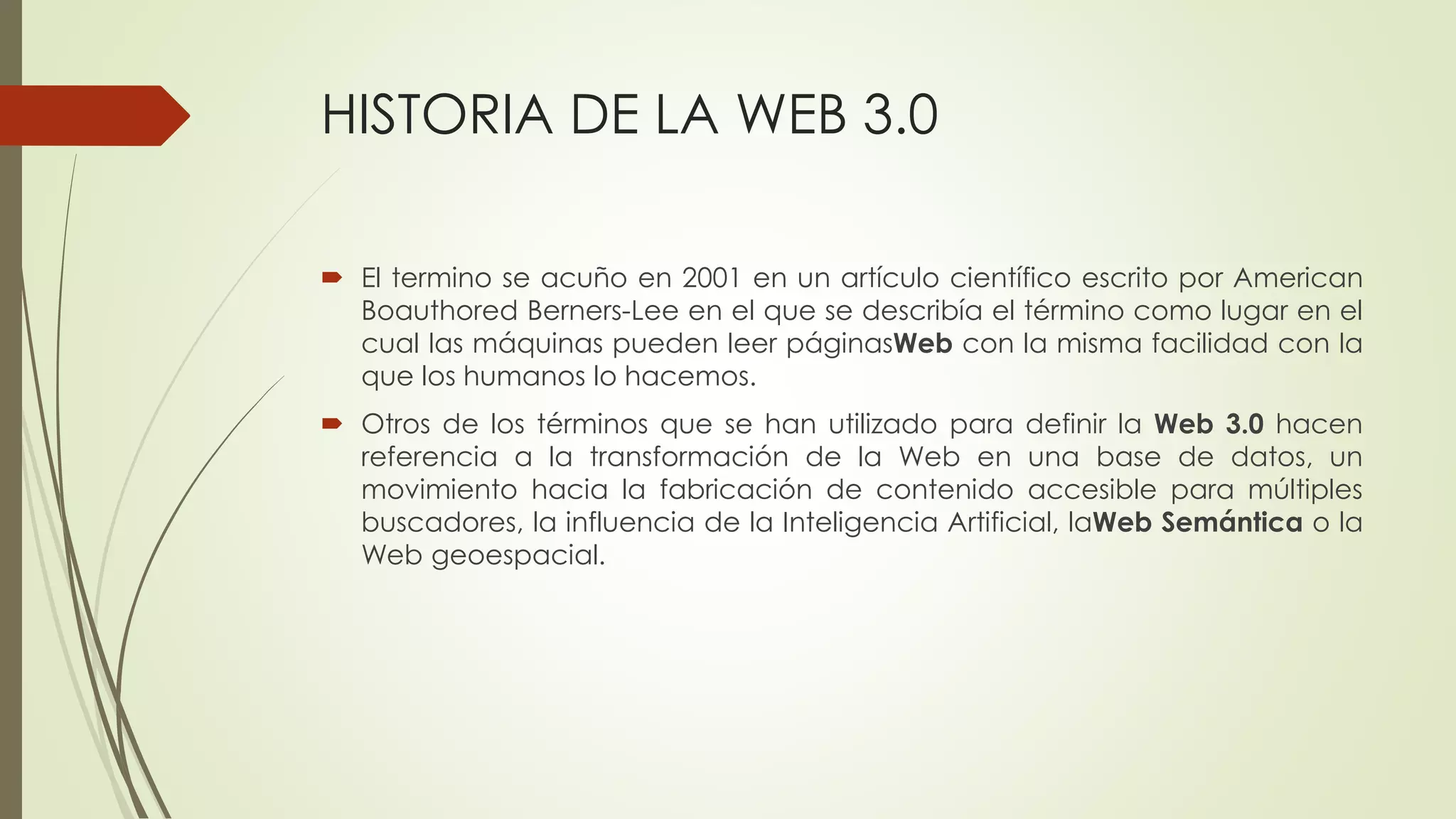HISTORIA DE LA WEB 3.0
 El termino se acuño en 2001 en un artículo científico escrito por American
Boauthored Berners-Lee en el que se describía el término como lugar en el
cual las máquinas pueden leer páginasWeb con la misma facilidad con la
que los humanos lo hacemos.
 Otros de los términos que se han utilizado para definir la Web 3.0 hacen
referencia a la transformación de la Web en una base de datos, un
movimiento hacia la fabricación de contenido accesible para múltiples
buscadores, la influencia de la Inteligencia Artificial, laWeb Semántica o la
Web geoespacial.
 