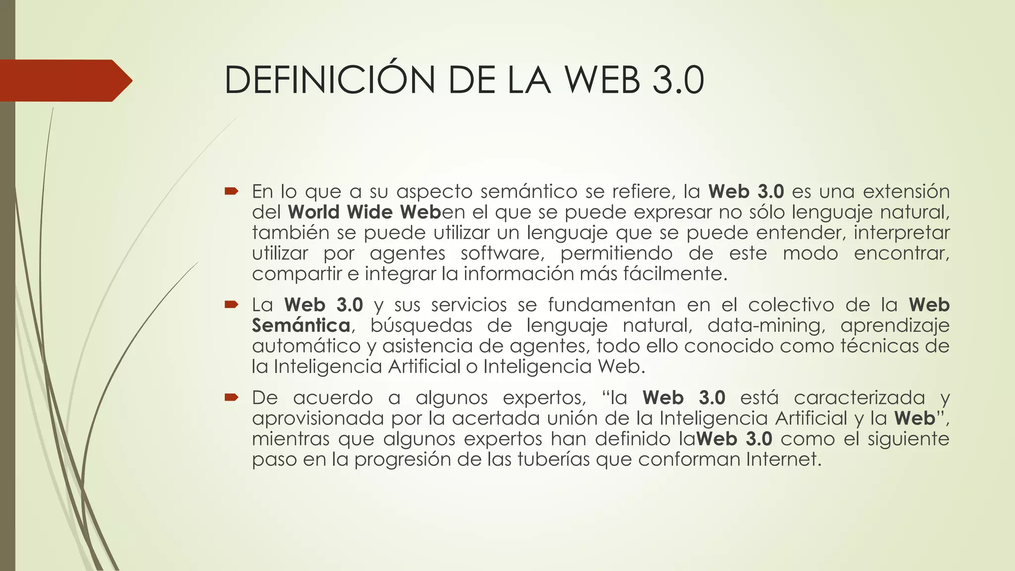 DEFINICIÓN DE LA WEB 3.0
 En lo que a su aspecto semántico se refiere, la Web 3.0 es una extensión
del World Wide Weben el que se puede expresar no sólo lenguaje natural,
también se puede utilizar un lenguaje que se puede entender, interpretar
utilizar por agentes software, permitiendo de este modo encontrar,
compartir e integrar la información más fácilmente.
 La Web 3.0 y sus servicios se fundamentan en el colectivo de la Web
Semántica, búsquedas de lenguaje natural, data-mining, aprendizaje
automático y asistencia de agentes, todo ello conocido como técnicas de
la Inteligencia Artificial o Inteligencia Web.
 De acuerdo a algunos expertos, “la Web 3.0 está caracterizada y
aprovisionada por la acertada unión de la Inteligencia Artificial y la Web”,
mientras que algunos expertos han definido laWeb 3.0 como el siguiente
paso en la progresión de las tuberías que conforman Internet.
 