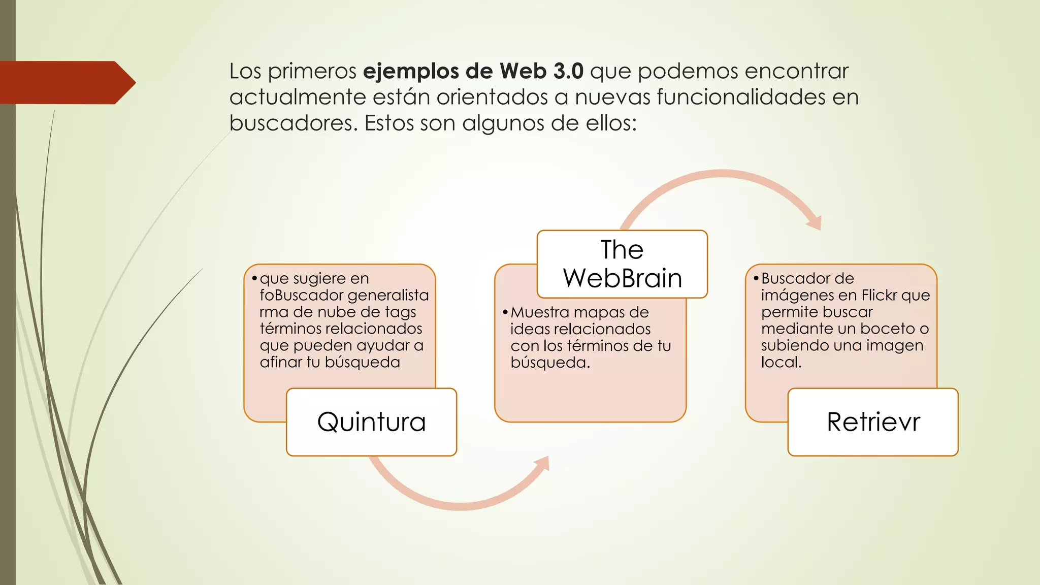 Los primeros ejemplos de Web 3.0 que podemos encontrar
actualmente están orientados a nuevas funcionalidades en
buscadores. Estos son algunos de ellos:
•que sugiere en
foBuscador generalista
rma de nube de tags
términos relacionados
que pueden ayudar a
afinar tu búsqueda
Quintura
•Muestra mapas de
ideas relacionados
con los términos de tu
búsqueda.
The
WebBrain •Buscador de
imágenes en Flickr que
permite buscar
mediante un boceto o
subiendo una imagen
local.
Retrievr
 
