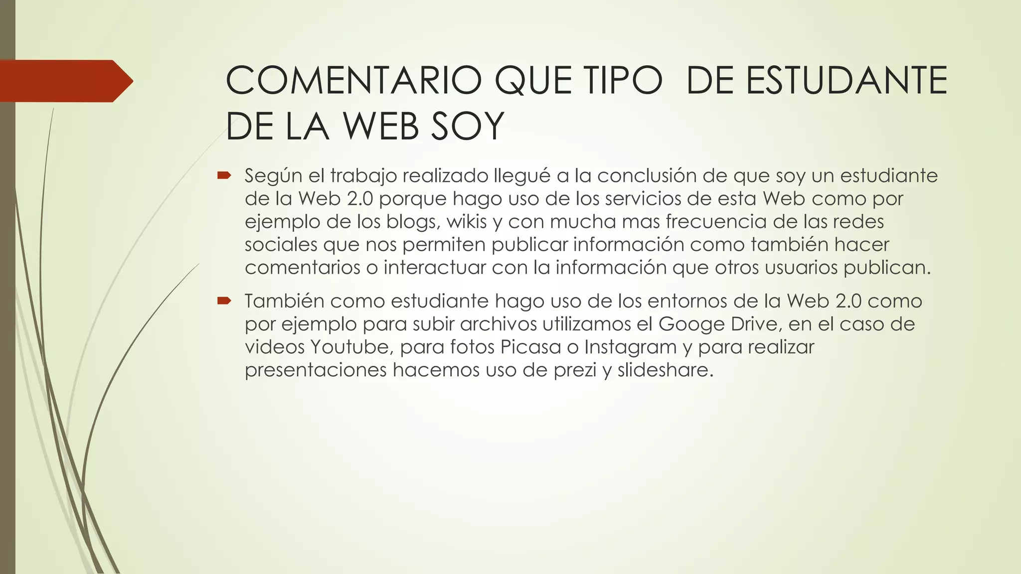 COMENTARIO QUE TIPO DE ESTUDANTE
DE LA WEB SOY
 Según el trabajo realizado llegué a la conclusión de que soy un estudiante
de la Web 2.0 porque hago uso de los servicios de esta Web como por
ejemplo de los blogs, wikis y con mucha mas frecuencia de las redes
sociales que nos permiten publicar información como también hacer
comentarios o interactuar con la información que otros usuarios publican.
 También como estudiante hago uso de los entornos de la Web 2.0 como
por ejemplo para subir archivos utilizamos el Googe Drive, en el caso de
videos Youtube, para fotos Picasa o Instagram y para realizar
presentaciones hacemos uso de prezi y slideshare.
 