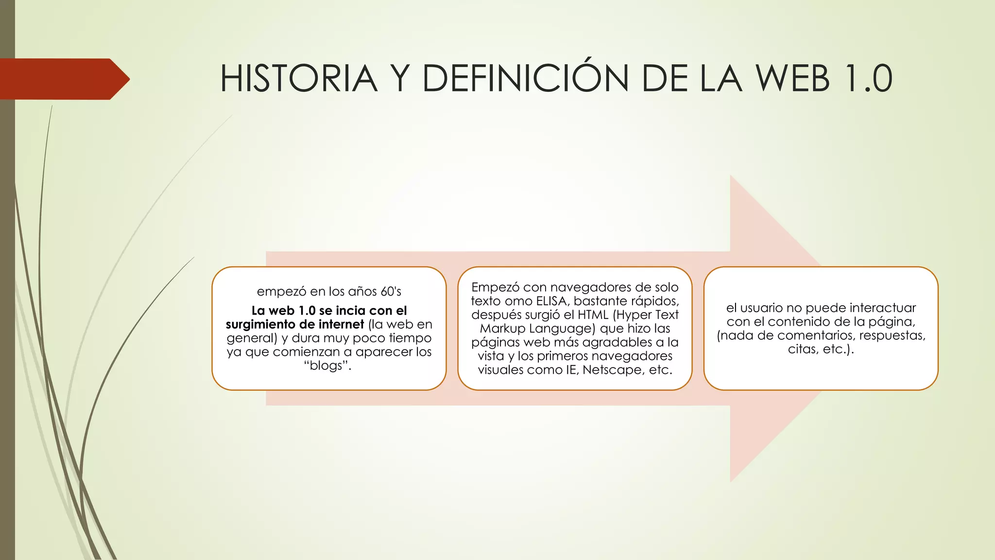 HISTORIA Y DEFINICIÓN DE LA WEB 1.0
empezó en los años 60's
La web 1.0 se incia con el
surgimiento de internet (la web en
general) y dura muy poco tiempo
ya que comienzan a aparecer los
“blogs”.
Empezó con navegadores de solo
texto omo ELISA, bastante rápidos,
después surgió el HTML (Hyper Text
Markup Language) que hizo las
páginas web más agradables a la
vista y los primeros navegadores
visuales como IE, Netscape, etc.
el usuario no puede interactuar
con el contenido de la página,
(nada de comentarios, respuestas,
citas, etc.).
 