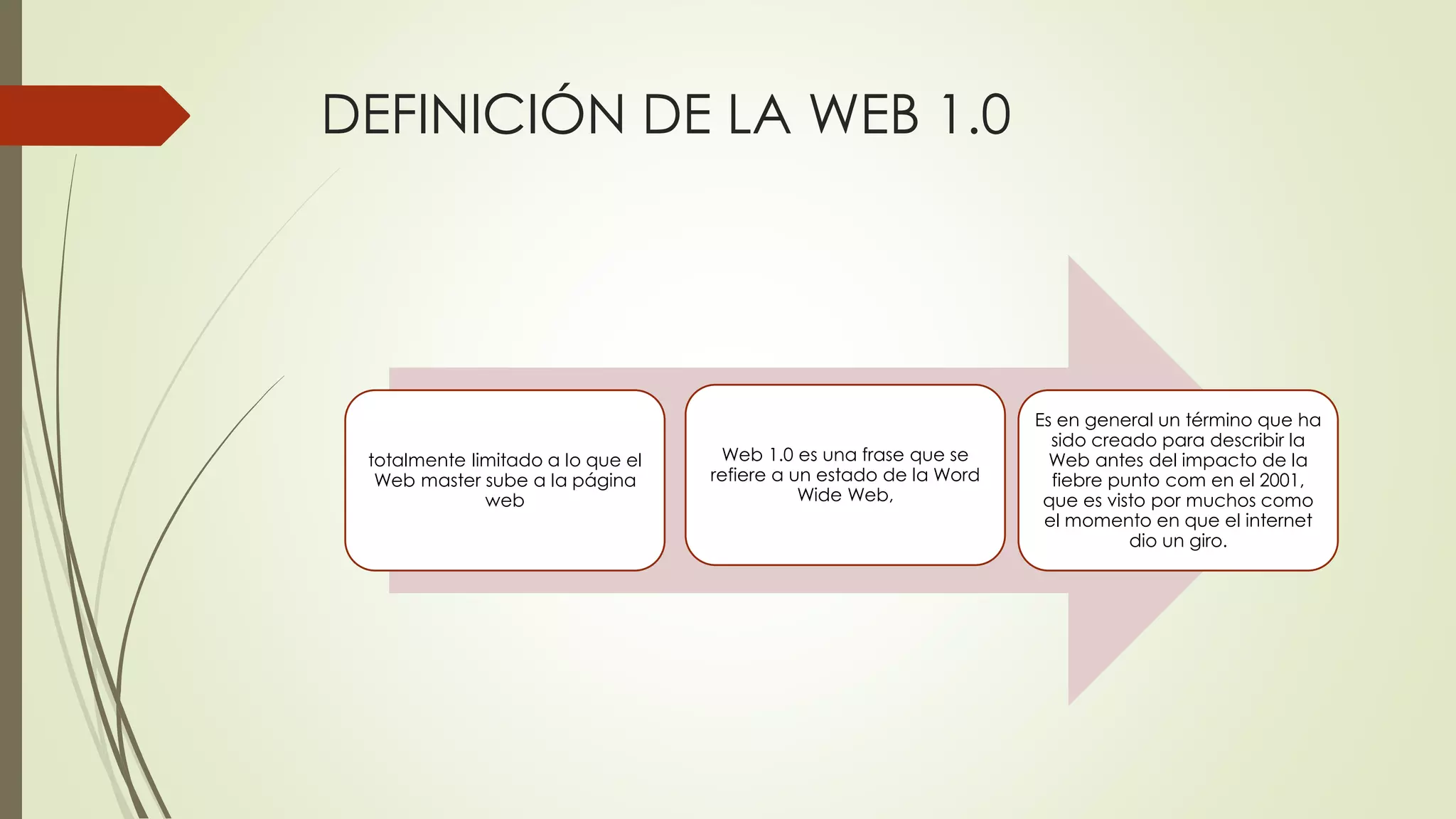 DEFINICIÓN DE LA WEB 1.0
totalmente limitado a lo que el
Web master sube a la página
web
Web 1.0 es una frase que se
refiere a un estado de la Word
Wide Web,
Es en general un término que ha
sido creado para describir la
Web antes del impacto de la
fiebre punto com en el 2001,
que es visto por muchos como
el momento en que el internet
dio un giro.
 