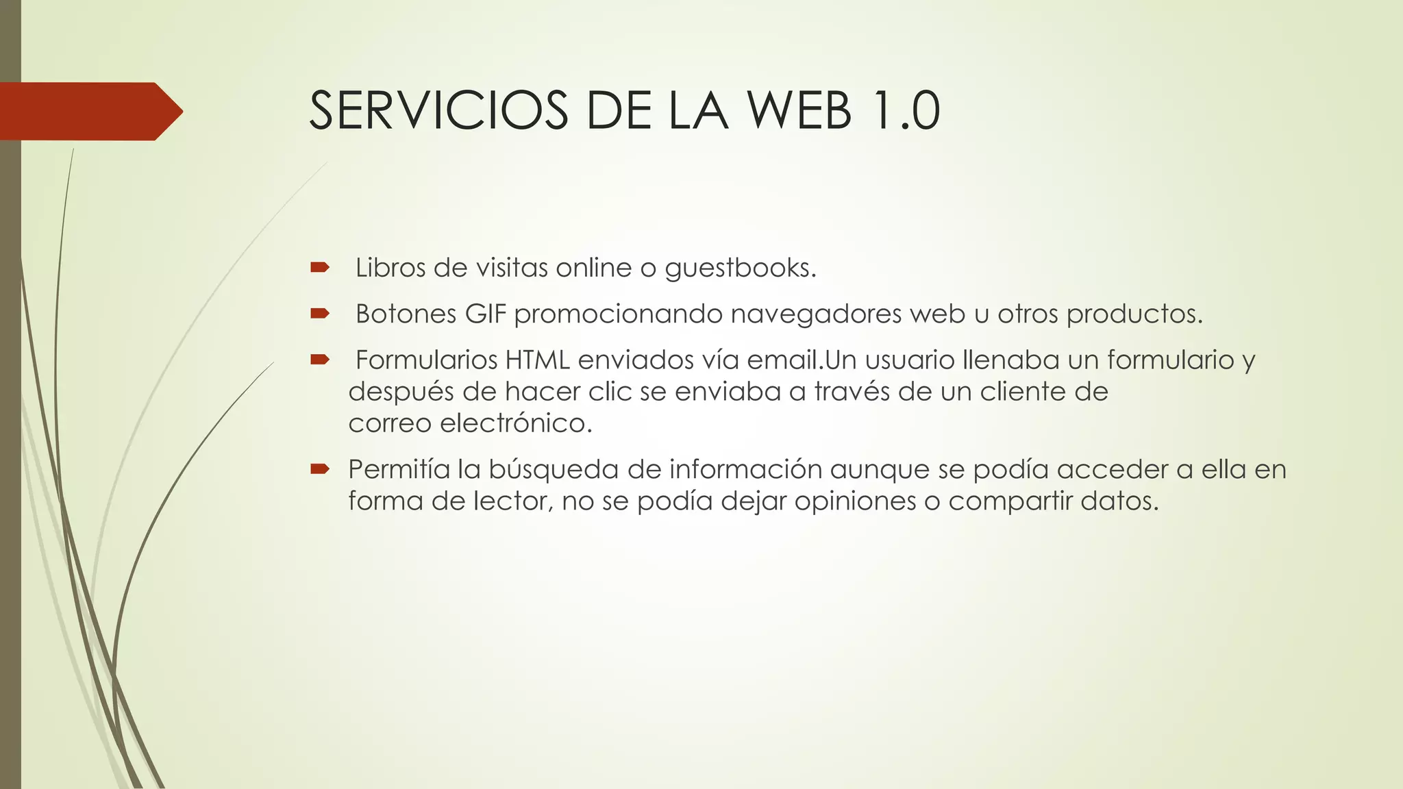 SERVICIOS DE LA WEB 1.0
 Libros de visitas online o guestbooks.
 Botones GIF promocionando navegadores web u otros productos.
 Formularios HTML enviados vía email.Un usuario llenaba un formulario y
después de hacer clic se enviaba a través de un cliente de
correo electrónico.
 Permitía la búsqueda de información aunque se podía acceder a ella en
forma de lector, no se podía dejar opiniones o compartir datos.
 