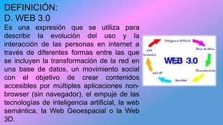 DEFINICIÓN:
D. WEB 3.0
Es una expresión que se utiliza para
describir la evolución del uso y la
interacción de las personas en internet a
través de diferentes formas entre las que
se incluyen la transformación de la red en
una base de datos, un movimiento social
con el objetivo de crear contenidos
accesibles por múltiples aplicaciones non-
browser (sin navegador), el empuje de las
tecnologías de inteligencia artificial, la web
semántica, la Web Geoespacial o la Web
3D.
 